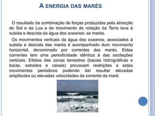 A energia das marés  O resultado da combinação de forças produzidas pela atracção do Sol e da Lua e do movimento de rotação da Terra leva à subida e descida da água dos oceanos: as marés. Os movimentos verticais da água dos oceanos, associados à subida e descida das marés é acompanhado dum movimento horizontal, denominado por correntes das marés. Estas correntes tem uma periodicidade idêntica à das oscilações verticais. Efeitos das zonas terrestres (bacias hidrográficas e baías, estreitos e canais) provocam restrições a estes movimentos periódicos podendo daí resultar elevadas amplitudes ou elevadas velocidades da corrente da maré. 
