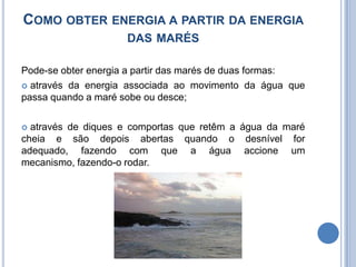 Como obter energia a partir da energia das marésPode-se obter energia a partir das marés de duas formas: através da energia associada ao movimento da água que passa quando a maré sobe ou desce;através de diques e comportas que retêm a água da maré cheia e são depois abertas quando o desnível for adequado, fazendo com que a água accione um mecanismo, fazendo-o rodar.