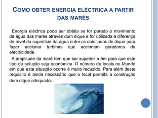 Como obter energia eléctrica a partir das marés  Energia eléctrica pode ser obtida se for parado o movimento da água das marés através dum dique e for utilizada a diferença de nível da superfície da água entre os dois lados do dique para fazer accionar turbinas que accionem geradores de electricidade.   A amplitude da maré tem que ser superior a 5m para que este tipo de solução seja económica. O número de locais no Mundo em que esta situação ocorre é muito reduzido. Para além deste requisito é ainda necessário que o local permita a construção dum dique adequado.