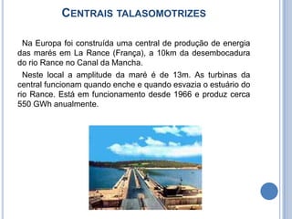 Centrais talasomotrizes  Na Europa foi construída uma central de produção de energia das marés em La Rance (França), a 10km da desembocadura do rio Rance no Canal da Mancha. Neste local a amplitude da maré é de 13m. As turbinas da central funcionam quando enche e quando esvazia o estuário do rio Rance. Está em funcionamento desde 1966 e produz cerca 550 GWh anualmente.