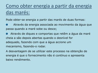 Como obter energia a partir da energia das marés:Pode obter-se energia a partir das marés de duas formas:    Através da energia associada ao movimento da água que passa quando a maré sobe ou desce; Através de diques e comportas que retêm a água da maré cheia a são depois abertas quando o desnível for adequado, fazendo com que a água accione um mecanismo, fazendo-o rodar. A desvantagem de se utilizar este processo na obtenção de energia é que o fornecimento não é contínuo e apresenta baixo rendimento. 