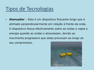 Tipos de TecnologiasAtenuador – Este é um dispositivo flutuante longo que é alinhado perpendicularmente em relação à frente da onda. O dispositivo flutua efectivamente sobre as ondas e capta a energia quando as ondas o atravessam, devido ao movimento progressivo que estas provocam ao longo do seu comprimento.