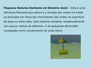 Pequeno Sistema Oscilante de Simetria Axial – Esta é uma estrutura flutuante que absorve a energia das ondas em todas as direcções por força dos movimentos das ondas na superfície da água ou perto dela. Este sistema oscilante, tendencialmente com pouco metros de diâmetro, é de pequenas dimensões comparado como comprimento de onda típico.