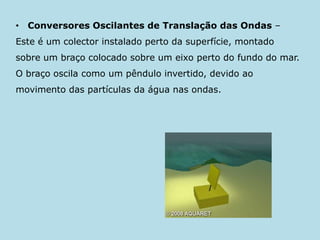Conversores Oscilantes de Translação das Ondas – Este é um colector instalado perto da superfície, montado sobre um braço colocado sobre um eixo perto do fundo do mar. O braço oscila como um pêndulo invertido, devido ao movimento das partículas da água nas ondas.