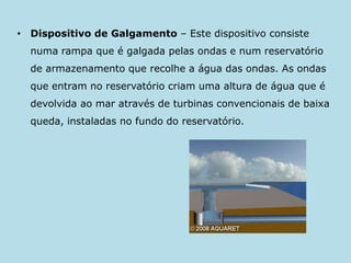 Dispositivo de Galgamento– Este dispositivo consiste numa rampa que é galgada pelas ondas e num reservatório de armazenamento que recolhe a água das ondas. As ondas que entram no reservatório criam uma altura de água que é devolvida ao mar através de turbinas convencionais de baixa queda, instaladas no fundo do reservatório. 