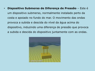 Dispositivo Submerso de Diferença de Pressão – Este é um dispositivo submerso, normalmente instalado perto da costa e apoiado no fundo do mar. O movimento das ondas provoca a subida e descida do nível da água acima do dispositivo, induzindo uma diferença de pressão que provoca a subida e descida do dispositivo juntamente com as ondas.
