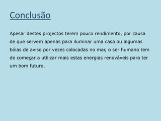 Conclusão Apesar destes projectos terem pouco rendimento, por causa de que servem apenas para iluminar uma casa ou algumas bóias de aviso por vezes colocadas no mar, o ser humano tem de começar a utilizar mais estas energias renováveis para ter um bom futuro. 
