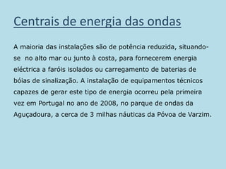Centrais de energia das ondasA maioria das instalações são de potência reduzida, situando-se  no alto mar ou junto à costa, para fornecerem energia eléctrica a faróis isolados ou carregamento de baterias de bóias de sinalização. A instalação de equipamentos técnicos capazes de gerar este tipo de energia ocorreu pela primeira vez em Portugal no ano de 2008, no parque de ondas da Aguçadoura, a cerca de 3 milhas náuticas da Póvoa de Varzim.