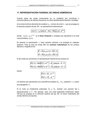 ONDAS ELECTROMAGNÉTICAS. CONCEPTOS BÁSICOS
REPRESENTACIÓN FASORIAL DE ONDAS ARMÓNICAS
17
11. REPRESENTACIÓN FASORIAL DE ONDAS ARMÓNICAS
Cuando todas las ondas involucradas en un problema son armónicas o
monocromáticas y de idéntica frecuencia, es útil la representación fasorial o compleja.
Una onda armónica elemental de amplitud oξ , número de onda k , que se propaga en
la dirección positiva del eje OX , se representa formalmente por:
{ }tj
exkxttx ω
ξωξξ ⋅=−= )(Re)cos(),( 00
donde, jkx
oo ex −
=)( ξξ es el fasor temporal o complejo que representa a la onda
monocromática ),( txξ .
En general, la perturbación ξ tiene carácter vectorial y se propaga en cualquier
dirección. Para el caso de ondas EM, los vectores instantáneos de los campos
eléctrico y magnético son:
),(),,,(
),(),,,(
trHtzyxHH
trEtzyxEE
rrrr
rrrr
==
==
Si las ondas son armónicas, la representación fasorial de los campos es:
{ }
{ } )cos()(Re),(
)cos()(Re),(
rktHerHtrH
rktEerEtrE
o
tj
o
tj
rrrrrr
rrrrrr
⋅−=⋅=
⋅−=⋅=
ω
ω
ω
ω
siendo:
rkj
o
rkj
o
eHrH
eErE
rr
rr
rr
rr
.
.
)(
)(
−
−
⋅=
⋅=
Los fasores que representan una onda EM de amplitud oo HE − , pulsación ω y vector
de propagación k
r
.
Si la onda es linealmente polarizada oE
r
y oH
r
tendrán una posición fija y
perpendiculares a k
r
. Por ejemplo, para una onda polarizada linealmente según
OX que se propaga en la dirección positiva del eje OZ el vector instantáneo del
campo eléctrico se expresa:
 