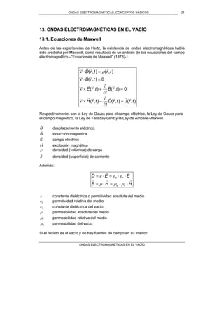 ONDAS ELECTROMAGNÉTICAS. CONCEPTOS BÁSICOS
ONDAS ELECTROMAGNÉTICAS EN EL VACÍO
21
13. ONDAS ELECTROMAGNÉTICAS EN EL VACÍO
13.1. Ecuaciones de Maxwell
Antes de las experiencias de Hertz, la existencia de ondas electromagnéticas había
sido predicha por Maxwell, como resultado de un análisis de las ecuaciones del campo
electromagnético –“Ecuaciones de Maxwell” (1873)- :
),(),(),(
0),(),(
0),(
),(),(
trJtrD
t
trH
trB
t
trE
trB
trtrD
rrrrrr
rrrr
rr
rrr
=
∂
∂
−×∇
=
∂
∂
+×∇
=⋅∇
=⋅∇ ρ
Respectivamente, son la Ley de Gauss para el campo eléctrico, la Ley de Gauss para
el campo magnético, la Ley de Faraday-Lenz y la Ley de Ampère-Maxwell.
D
r
desplazamiento eléctrico.
B
r
inducción magnética
E
r
campo eléctrico
H
r
excitación magnética
ρ densidad (volúmica) de carga
J
r
densidad (superficial) de corriente
Además:
HHB
EED
ro
ro
rrr
rrr
⋅⋅=⋅=
⋅⋅=⋅=
µµµ
εεε
ε constante dieléctrica o permitividad absoluta del medio
rε permitividad relativa del medio
oε constante dieléctrica del vacío
µ permeabilidad absoluta del medio
rµ permeabilidad relativa del medio
oµ permeabilidad del vacío
Si el recinto es el vacío y no hay fuentes de campo en su interior:
 