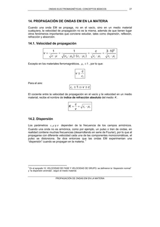ONDAS ELECTROMAGNÉTICAS. CONCEPTOS BÁSICOS
PROPAGACIÓN DE ONDAS EM EN LA MATERIA
27
14. PROPAGACIÓN DE ONDAS EM EN LA MATERIA
Cuando una onda EM se propaga, no en el vacío, sino en un medio material
cualquiera, la velocidad de propagación no es la misma, además de que tienen lugar
otros fenómenos importantes que conviene estudiar, tales como dispersión, reflexión,
refracción y absorción.
14.1. Velocidad de propagación
rrrrrroo
c
v
µεµεµεµεµε ⋅
⋅
=
⋅
=
⋅⋅⋅
=
⋅
=
8
103
)()(
11
Excepto en los materiales ferromagnéticos, 1≅rµ , por lo que:
r
c
v
ε
≅
Para el aire:
cvr ≅⇒≅ 1ε
El cociente entre la velocidad de propagación en el vacío y la velocidad en un medio
material, recibe el nombre de índice de refracción absoluto del medio K .
rr
v
c
K µε ⋅==
14.2. Dispersión
Los parámetros σµε y, dependen de la frecuencia de los campos armónicos.
Cuando una onda no es armónica, como por ejemplo, un pulso o tren de ondas, en
realidad contiene muchas frecuencias (desarrollando en serie de Fourier), por lo que al
propagarse con diferente velocidad cada una de las componentes monocromáticas, el
pulso se distorsiona. Se dice entonces que las ondas EM experimentan una
“dispersión” cuando se propagan en la materia. 7
7
En el epígrafe 10. VELOCIDAD DE FASE Y VELOCIDAD DE GRUPO, se definieron la “dispersión normal”
y “la dispersión anómala”, según el medio material.
 