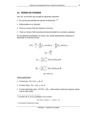ONDAS ELECTROMAGNÉTICAS. CONCEPTOS BÁSICOS
APÉNDICE 1. SERIES DE FOURIER
65
A1. SERIES DE FOURIER
Sea f(t) una función que cumple los siguientes requisitos:
• Es una función periódica de periodo fundamental T 28
• Está acotada en un intervalo
• Tiene un número finito de máximos y mínimos
• Tiene un número finito de puntos de discontinuidad en un período cualquiera
En las hipótesis precedentes, la función f(t) puede representarse mediante un
desarrollo en serie de la forma:
f t
A
A t B tk
k
k
k
( ) = +
=
∞
=
∞
∑ ∑0
1 1
2
cos k + sen k0 0ω ω
T
2π
ω0 =
A
T
f t t dtk T
T
=
−
+
∫
2
2
2
/
/
( ) cos k 0ω
B
T
f t t dtk T
T
=
−
+
∫
2
2
2
/
/
( ) sen k 0ω
con k=0,1,2,..
Casos particulares:
• Función par f(t) = f(-t) ⇒ Bk= 0
• Función impar f(t) = -f(-t) ⇒ Ak= 0
• Función alternada impar f(t+T/2) = -f(t) ⇒ Sólo existen armónicos impares, siendo
nulo el valor medio.
28
La función f(t) se denomina periódica cuando satisface:
f(t) = f(t+T) = f(t+2T) = ... = f(t+nT) ∀t
T es el período fundamental o propio
 