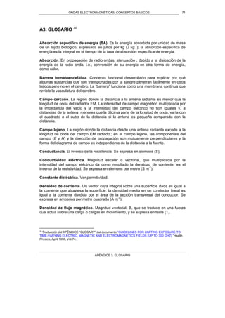 ONDAS ELECTROMAGNÉTICAS. CONCEPTOS BÁSICOS
APÉNDICE 3. GLOSARIO
71
A3. GLOSARIO 30
Absorción específica de energía (SA). Es la energía absorbida por unidad de masa
de un tejido biológico, expresada en julios por kg (J kg-1
); la absorción específica de
energía es la integral en el tiempo de la tasa de absorción específica de energía.
Absorción. En propagación de radio ondas, atenuación , debido a la disipación de la
energía de la radio onda, i.e., conversión de su energía en otra forma de energía,
como calor.
Barrera hematoencefálica. Concepto funcional desarrollado para explicar por qué
algunas sustancias que son transportadas por la sangre penetran fácilmente en otros
tejidos pero no en el cerebro. La “barrera” funciona como una membrana continua que
reviste la vasculatura del cerebro.
Campo cercano. La región donde la distancia a la antena radiante es menor que la
longitud de onda del radiador EM. La intensidad de campo magnético multiplicada por
la impedancia del vacío y la intensidad del campo eléctrico no son iguales y, a
distancias de la antena menores que la décima parte de la longitud de onda, varía con
el cuadrado o el cubo de la distancia si la antena es pequeña comparada con la
distancia.
Campo lejano. La región donde la distancia desde una antena radiante excede a la
longitud de onda del campo EM radiado.; en el campo lejano, las componentes del
campo (E y H) y la dirección de propagación son mutuamente perpendiculares y la
forma del diagrama de campo es independiente de la distancia a la fuente.
Conductancia. El inverso de la resistencia. Se expresa en siemens (S).
Conductividad eléctrica. Magnitud escalar o vectorial, que multiplicada por la
intensidad del campo eléctrico da como resultado la densidad de corriente; es el
inverso de la resistividad. Se expresa en siemens por metro (S m-1
).
Constante dieléctrica. Ver permitividad.
Densidad de corriente. Un vector cuya integral sobre una superficie dada es igual a
la corriente que atraviesa la superficie; la densidad media en un conductor lineal es
igual a la corriente dividida por el área de la sección transversal del conductor. Se
expresa en amperios por metro cuadrado (A m-2
).
Densidad de flujo magnético. Magnitud vectorial, B, que se traduce en una fuerza
que actúa sobre una carga o cargas en movimiento, y se expresa en tesla (T).
30
Traducción del APÉNDICE “GLOSARY” del documento “GUIDELINES FOR LIMITING EXPOSURE TO
TIME-VARYING ELECTRIC, MAGNETIC AND ELECTROMAGNETICS FIELDS (UP TO 300 GHZ) ”Health
Physics, April 1998, Vol.74.
 