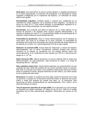 ONDAS ELECTROMAGNÉTICAS. CONCEPTOS BÁSICOS
APÉNDICE 3. GLOSARIO
73
Onda plana. Una onda EM en la cual los campos eléctrico y magnético permanecen
en un plano perpendicular a la dirección de propagación, y la intensidad de campo
magnético (multiplicada por la impedancia del espacio) y la intensidad de campo
eléctrico son iguales.
Permeabilidad magnética. Cantidad escalar o vectorial que, multiplicada por la
intensidad de campo magnético, da la densidad de flujo magnético.; se expresa en
henrio por metro (H m-1
). Para medios isótropos, la permeabilidad magnética es un
escalar; para medios anisótropos, es una magnitud tensorial.
Permitividad. Una constante que define la influencia de un medio isótropo en las
fuerzas de atracción o de repulsión entre cuerpos cargados eléctricamente, y se
expresa en faradios por metro (F m-1
); la permitividad relativa es la permitividad de un
material o medio dividida por la permitividad del vacío.
Profundidad de penetración. Para un campo electromagnético con la hipótesis de
onda plana, que incide en la frontera de un buen conductor, la profundidad de
penetración de la onda es la profundidad a la cual la intensidad del campo eléctrico se
ha reducido en un factor 1/e, o aproximadamente 37% de su valor original.
Radiación no ionizante (NIR). Incluye todas las radiaciones y campos del espectro
electromagnético que no tienen normalmente suficiente energía para producir
ionización en la materia; se caracterizan por una energía fotónica menor que
aproximadamente 12 eV, longitudes de onda mayores que 100 nm, y frecuencias por
debajo de 15
103 × Hz.
Radio frecuencia (RF). Alguna frecuencia a la cual la radiación EM es usada para
telecomunicación. En esta publicación, radio frecuencia se refiere a un rango de
frecuencias 300 Hz – 300 GHz.
Raíz cuadrática media (rms). Ciertos efectos eléctricos son proporcionales a la raíz
cuadrada del valor medio del cuadrado de una función periódica (sobre un periodo).
Este valor es conocido como eficaz o raíz cuadrática media porque deriva de, primero
elevar al cuadrado la función, después determinar el valor medio y, por último extraer
la raíz cuadrada del valor medio
Resonancia. El cambio en amplitud que tiene lugar cuando la frecuencia de la onda
se aproxima o coincide con la frecuencia natural del medio; la absorción del cuerpo
entero a ondas EM presenta los valores más altos, i.e., la resonancia, para
frecuencias (en MHz) correspondiendo con aproximadamente 114/L, donde L es la
altura del individuo en metros.
Tasa de absorción específica de energía (SAR). Es la velocidad a la cual la energía
es absorbida por tejidos corporales, en watios por kg (W kg-1
); SAR es la medida
dosimétrica que ha sido extensamente adoptada a frecuencias por encima de 100
kHz.
 