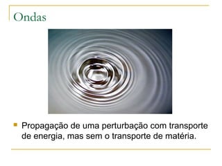 Ondas
 Propagação de uma perturbação com transporte
de energia, mas sem o transporte de matéria.
 