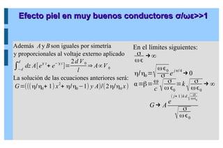 Efecto piel en muy buenos conductores
Efecto piel en muy buenos conductores σ
σ/
/ωε
ωε>>1
>>1
Además Ay Bson iguales por simetría
y proporcionales al voltaje externo aplicado
∫−d
d
dz A[eγ z
+ e−γ z
]=
2d V 0
l
⇒ A∝V 0
La solución de las ecuaciones anteriores será:
G=(((η/η0+ 1) x2
+ η/η0−1) y A)/(2η/η0 x)
En el límites siguientes:
σ
ω
→∞
η/η0=√ω0
σ e jπ/4
→0
α=β=ω
c √
σ
ω 0
=k
√
σ
ω0
→∞
G→ A
e
( j+ 1)k d
√
σ
ω0
√
σ
ω0
 