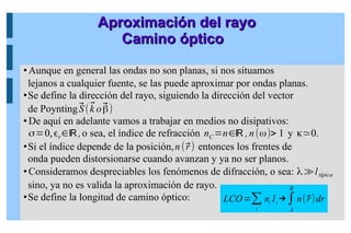 Aproximación del rayo
Aproximación del rayo
Camino óptico
Camino óptico
LCO=∑
i
ni
li
→∫
A
B
n(⃗
r)dr
Aunque en general las ondas no son planas, si nos situamos
lejanos a cualquier fuente, se las puede aproximar por ondas planas.
Se define la dirección del rayo, siguiendo la dirección del vector
de Poynting⃗
S(⃗
k o⃗
β)
De aquí en adelante vamos a trabajar en medios no disipativos:
σ=0,ϵr∈ℝ,o sea, el índice de refracción nC =n∈ℝ ,n(ω)> 1 y κ≃0.
Si el índice depende de la posición,n(⃗
r) entonces los frentes de
onda pueden distorsionarse cuando avanzan y ya no ser planos.
Consideramos despreciables los fenómenos de difracción, o sea: λ≫ltípica
sino, ya no es valida la aproximación de rayo.
Se define la longitud de camino óptico:
 