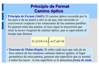 Principio de Fermat
Principio de Fermat
Camino óptico
Camino óptico
Teorema de Malus-Dupin: Si sobre cada rayo que sale de un
foco emisor de luz tomamos caminos ópticos iguales, el lugar
geométrico de estos puntos, generan una superficie que es normal
a todos los rayos. A esta superficie se le denomina frente de onda.
δ( LCO)=δ∫
A
B
n(⃗
r )dl=0
Principio de Fermat (1662): El camino óptico recorrido por la
luz para ir de un punto a otro es tal que, éste recorrido es
estacionario respecto a las variaciones de los caminos posibles.
En general entre dos puntos, el rayo sigue la trayectoria que
tiene la menor longitud de camino óptico, que es equivalente al
tiempo que demora.
 