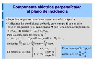 E1t =E2t de donde: ̂
y: E0i+ E0r=E0t
Para la componente tangencial de ⃗
H
H1t=H 2t ⇒ ̂
x: −H0i cosθi+H0r cosθr=−H0t cos θt
de donde:
E0i
ηi
cos θi−
E0r
ηi
cosθi=
E0t
ηt
cosθt
Se obtiene el sistema:
{
1+r⊥ =t ⊥
1−r⊥ =t ⊥
cosθt
cosθi
ηi
ηt }
Componente eléctrica
Componente eléctrica perpendicular
perpendicular
al plano de incidencia
al plano de incidencia
Suponiendo que los materiales no son magnéticos (μr
=1)
Aplicamos las condiciones de borde en el campo E que en este
caso es tangencial y su relacionado H que tiene ambas componentes.
Caso no magnético μr
≃1
como μr≃1⇒
ηi
ηt
=
nt
ni
 
