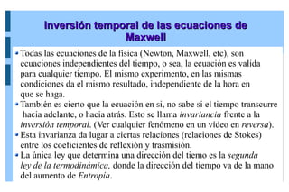 Inversión temporal de las ecuaciones de
Inversión temporal de las ecuaciones de
Maxwell
Maxwell
Todas las ecuaciones de la física (Newton, Maxwell, etc), son
ecuaciones independientes del tiempo, o sea, la ecuación es valida
para cualquier tiempo. El mismo experimento, en las mismas
condiciones da el mismo resultado, independiente de la hora en
que se haga.
También es cierto que la ecuación en si, no sabe si el tiempo transcurre
hacia adelante, o hacia atrás. Esto se llama invariancia frente a la
inversión temporal. (Ver cualquier fenómeno en un vídeo en reversa).
Esta invarianza da lugar a ciertas relaciones (relaciones de Stokes)
entre los coeficientes de reflexión y trasmisión.
La única ley que determina una dirección del tiemo es la segunda
ley de la termodinámica, donde la dirección del tiempo va de la mano
del aumento de Entropía.
 
