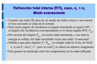 Refracción total interna (RTI), c
Refracción total interna (RTI), caso,
aso, n
ni
i > n
> nt
t
Modo evanescente
Modo evanescente
Cuando una onda OE pasa de un medio de índice mayor a uno menor
el rayo asociado se aleja de la normal.
Para cierto angulo de incidencia el angulo trasmitido es igual a 90º ;
al ángulo (de incidencia) correspondiente se le llama ángulo RTI: θRTI
.
Por encima del ángulo θRTI
no existe onda trasmitida, o sea toda la
energía se refleja, del lado trasmitido existe una onda “evanecente”.
Debido a que para ángulos θi
>θRTI
, se cumple todavía la ley de Snell:
ni
/nt
sin θi
=sin θt
>1 , pero el cos(θt
) es ahora un número imaginario.
Esto genera un desfasaje entre las componentes en la onda reflejada.
 