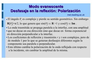 Modo evanescente
Modo evanescente
Desfasaje en la reflexión: Polarización
Desfasaje en la reflexión: Polarización
El ángulo θt
es complejo y pierde su sentido geométrico. Sin embargo
R[θt
]=π/2, lo que genera que sin(θt
)  R >1 y cos(θt
)  Im .
La onda trasmitida se propaga paralela a la interfaz, con una amplitud
que no decae en esa dirección sino que decae en forma exponencial
en dirección perpendicular a la interfaz.
Los coeficientes de reflexión y trasmisión r y t son complejos, pero de
de modulo 1 por lo que se generan desfasajes diferentes según la
componente sea paralela o perpendicular.
Esto último cambia la polarización de la onda reflejada con respecto
a la incidente, sin cambiar la amplitud de la misma.
met.reading.ac.uk
 