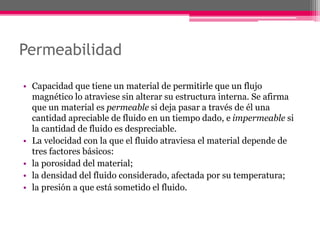 Permeabilidad
• Capacidad que tiene un material de permitirle que un flujo
magnético lo atraviese sin alterar su estructura interna. Se afirma
que un material es permeable si deja pasar a través de él una
cantidad apreciable de fluido en un tiempo dado, e impermeable si
la cantidad de fluido es despreciable.
• La velocidad con la que el fluido atraviesa el material depende de
tres factores básicos:
• la porosidad del material;
• la densidad del fluido considerado, afectada por su temperatura;
• la presión a que está sometido el fluido.
 