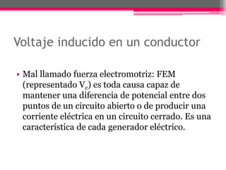 Voltaje inducido en un conductor
• Mal llamado fuerza electromotriz: FEM
(representado Vε) es toda causa capaz de
mantener una diferencia de potencial entre dos
puntos de un circuito abierto o de producir una
corriente eléctrica en un circuito cerrado. Es una
característica de cada generador eléctrico.
 