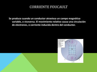 CORRIENTE FOUCAULT
Se produce cuando un conductor atraviesa un campo magnético
variable, o viceversa. El movimiento relativo causa una circulación
de electrones, o corriente inducida dentro del conductor.
 