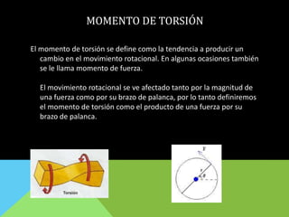MOMENTO DE TORSIÓN
El momento de torsión se define como la tendencia a producir un
cambio en el movimiento rotacional. En algunas ocasiones también
se le llama momento de fuerza.
El movimiento rotacional se ve afectado tanto por la magnitud de
una fuerza como por su brazo de palanca, por lo tanto definiremos
el momento de torsión como el producto de una fuerza por su
brazo de palanca.
 