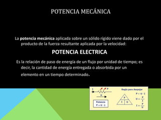 POTENCIA MECÁNICA
La potencia mecánica aplicada sobre un sólido rígido viene dado por el
producto de la fuerza resultante aplicada por la velocidad:
POTENCIA ELECTRICA
Es la relación de paso de energía de un flujo por unidad de tiempo; es
decir, la cantidad de energía entregada o absorbida por un
elemento en un tiempo determinado.
 