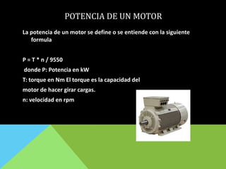 POTENCIA DE UN MOTOR
La potencia de un motor se define o se entiende con la siguiente
formula
P = T * n / 9550
donde P: Potencia en kW
T: torque en Nm El torque es la capacidad del
motor de hacer girar cargas.
n: velocidad en rpm
 