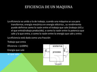 EFICIENCIA DE UN MAQUINA
La eficiencia va unida a la de trabajo, cuando una máquina se usa para
transformar, energía mecánica en energía eléctrica , su rendimiento
puede definirse como la razón entre el trabajo que sale (trabajo útil) y
el que entra(trabajo producido), o como la razón entre la potencia que
sale y la que entra, o como la razón entre la energía que sale y entra
La eficiencia está dada como una fracción
Trabajo que entra
Eficiencia = (x100%)
Energía que sale
W que sale
 
