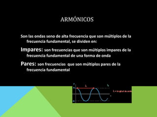 ARMÓNICOS
Son las ondas seno de alta frecuencia que son múltiplos de la
frecuencia fundamental, se dividen en:
Impares: son frecuencias que son múltiplos impares de la
frecuencia fundamental de una forma de onda
Pares: son frecuencias que son múltiplos pares de la
frecuencia fundamental
 