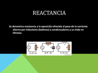 REACTANCIA
Se denomina reactancia a la oposición ofrecida al paso de la corriente
alterna por inductores (bobinas) o condensadores y se mide en
Ohmios.
 