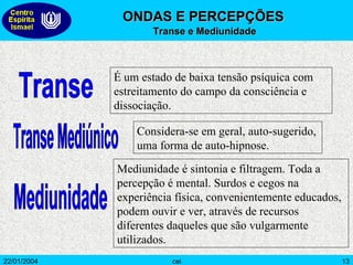 Transe É um estado de baixa tensão psíquica com estreitamento do campo da consciência e dissociação.  Transe Mediúnico Considera-se em geral, auto-sugerido, uma forma de auto-hipnose.  Mediunidade Mediunidade é sintonia e filtragem. Toda a percepção é mental. Surdos e cegos na experiência física, convenientemente educados, podem ouvir e ver, através de recursos diferentes daqueles que são vulgarmente utilizados. ONDAS E PERCEPÇÕES Transe e Mediunidade 