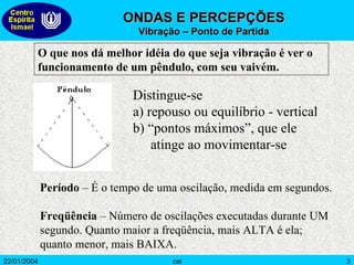 O que nos dá melhor idéia do que seja vibração é ver o funcionamento de um pêndulo, com seu vaivém. Distingue-se a) repouso ou equilíbrio - vertical b) “pontos máximos”, que ele atinge ao movimentar-se Período  – É o tempo de uma oscilação, medida em segundos. Freqüência  – Número de oscilações executadas durante UM segundo. Quanto maior a freqüência, mais ALTA é ela; quanto menor, mais BAIXA. ONDAS E PERCEPÇÕES  Vibração – Ponto de Partida 