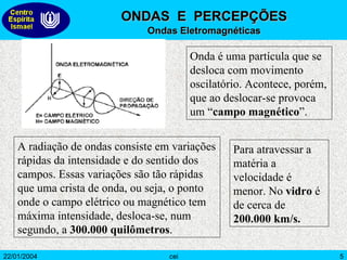 Onda é uma partícula que se desloca com movimento oscilatório. Acontece, porém, que ao deslocar-se provoca um “ campo magnético ”.  A radiação de ondas consiste em variações rápidas da intensidade e do sentido dos campos. Essas variações são tão rápidas que uma crista de onda, ou seja, o ponto onde o campo elétrico ou magnético tem máxima intensidade, desloca-se, num segundo, a  300.000 quilômetros .  Para atravessar a matéria a velocidade é menor. No  vidro  é de cerca de  200.000 km/s.  ONDAS  E  PERCEPÇÕES Ondas Eletromagnéticas 
