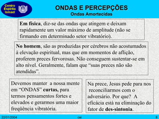 Em física , diz-se das ondas que atingem e deixam rapidamente um valor máximo de amplitude (não se firmando em determinado setor vibratório).  No homem ,   são as produzidas por cérebros não acostumados à elevação espiritual, mas que em momentos de aflição, proferem preces fervorosas. Não conseguem sustentar-se em alto nível. Geralmente, falam que “suas preces não são atendidas”.  Devemos manter  a nossa mente em “ONDAS”  curtas,  para termos pensamentos fortes e elevados e gerarmos uma maior freqüência vibratória. Na prece, Jesus pede para nos  reconciliarmos com o  adversário. Por que?  A eficácia está na eliminação do fator de  des-sintonia .  ONDAS E PERCEPÇÕES   Ondas Amortecidas 