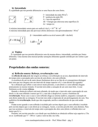 www.nsaulasparticulares.com.br – Prof. Nilton Sihel – pág. 2
b) Intensidade
É a qualidade que nos permite diferenciar os sons fracos dos sons fortes.
A
P
I 
t
E
P



I = intensidade da onda (W/m2
)
P = potência da onda (W)
A = área da superfície
E = Energia que atravessa uma superfície (J)
t = tempo (s)
A mínima intensidade sonora para ser audível é de Io = 10-12
W / m2
A máxima intensidade para não provocar efeitos dolorosos é de aproximadamente 1 W/m2







o
I
I
log.10
 = intensidade auditiva ou nível sonoro (dB = decibel)
BdB
10
1
1 
c) Timbre
É a qualidade que nos permite diferenciar sons de mesma altura e intensidade, emitidos por fontes
diferentes. Uma mesma nota musical produz sensações diferentes quando emitida por um violino e por
um piano.
Propriedades das ondas sonoras:
a) Reflexão sonora: Reforço, reverberação e eco
A reflexão do som pode dar origem ao reforço, à reverberação ou ao eco, dependendo do intervalo
de tempo entre a percepção pelo ouvinte do som direto e do som refletido.
A ocorrência de um ou de outro desses fenômenos deve-se ao fato de só conseguirmos distinguir
dois sons que nos chegam com um intervalo de tempo superior a 0,1 s (um décimo de segundo).
Se o obstáculo que reflete o som estiver muito próximo, o som direto e o som refletido chegam
praticamente no mesmo instante. O ouvinte terá então a sensação de um som mais forte. A esse
fenômeno se dá o nome reforço.
Quando o obstáculo refletor está mais afastado, de modo que o intervalo entre a percepção do som
direto e a do som refletido é menor que 0,1 s, mas não é desprezível, ocorre o fenômeno da
reverberação. Nesse caso o caso o som refletido chaga ao sistema auditivo, enquanto a sensação do
som direto ainda não se extinguiu. O ouvinte tem então a impressão de um prolongamento do som. Nos
auditórios há reverberação, desde que não exagerada, auxilia o entendimento do que está sendo
falado.
O eco ocorre quando o som refletido é recebido pelo ouvinte depois que o som refletido é recebido
pelo ouvinte depois que o som direto já se extinguiu. Assim, o ouvinte percebe dois sons distintos. Para
que isso aconteça, o intervalo de tempo entre a percepção dos dois sons (direto e refletido) deve ser
maior que 0,1 s.
Portanto, um ouvinte percebe o eco desde que sua distância ao obstáculo refletor seja superior a 17m
no ar. Lembrando que V = 340 m / s para o som na ida e na volta.
 