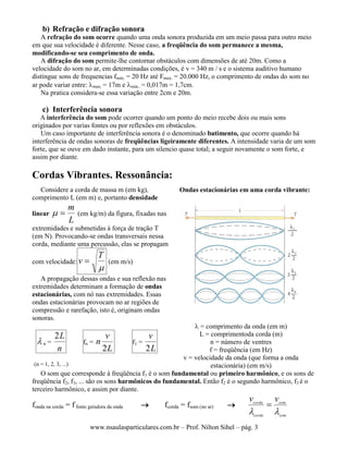 www.nsaulasparticulares.com.br – Prof. Nilton Sihel – pág. 3
b) Refração e difração sonora
A refração do som ocorre quando uma onda sonora produzida em um meio passa para outro meio
em que sua velocidade é diferente. Nesse caso, a freqüência do som permanece a mesma,
modificando-se seu comprimento de onda.
A difração do som permite-lhe contornar obstáculos com dimensões de até 20m. Como a
velocidade do som no ar, em determinadas condições, é v = 340 m / s e o sistema auditivo humano
distingue sons de frequencias fmín. = 20 Hz até Fmax. = 20.000 Hz, o comprimento de ondas do som no
ar pode variar entre: max. = 17m e min.. = 0,017m = 1,7cm.
Na pratica considera-se essa variação entre 2cm e 20m.
c) Interferência sonora
A interferência do som pode ocorrer quando um ponto do meio recebe dois ou mais sons
originados por varias fontes ou por reflexões em obstáculos.
Um caso importante de interferência sonora é o denominado batimento, que ocorre quando há
interferência de ondas sonoras de freqüências ligeiramente diferentes. A intensidade varia de um som
forte, que se ouve em dado instante, para um silencio quase total; a seguir novamente o som forte, e
assim por diante.
Cordas Vibrantes. Ressonância:
Considere a corda de massa m (em kg),
comprimento L (em m) e, portanto densidade
linear
L
m
 (em kg/m) da figura, fixadas nas
extremidades e submetidas à força de tração T
(em N). Provocando-se ondas transversais nessa
corda, mediante uma percussão, elas se propagam
com velocidade:

T
v  (em m/s)
A propagação dessas ondas e sua reflexão nas
extremidades determinam a formação de ondas
estacionárias, com nó nas extremidades. Essas
ondas estacionárias provocam no ar regiões de
compressão e rarefação, isto é, originam ondas
sonoras.
Ondas estacionárias em uma corda vibrante:
 n =
n
L2
(n = 1, 2, 3, ...)
fn =
L
v
n
2
f1 =
L
v
2
 = comprimento da onda (em m)
L = comprimentoda corda (m)
n = número de ventres
f = freqüência (em Hz)
v = velocidade da onda (que forma a onda
estacionária) (em m/s)
O som que corresponde à freqüência f1 é o som fundamental ou primeiro harmônico, e os sons de
freqüência f2, f3, ... são os sons harmônicos do fundamental. Então f2 é o segundo harmônico, f3 é o
terceiro harmônico, e assim por diante.
fonda na corda = f fonte geradora da onda  fcorda = fsom (no ar) 
som
som
corda
corda
vv


 