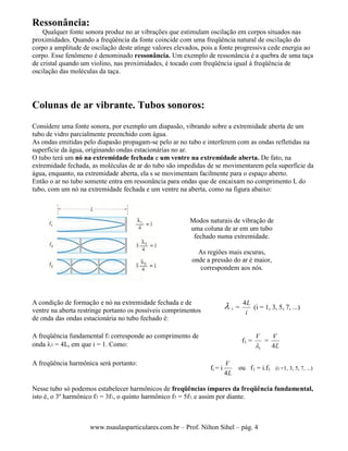 www.nsaulasparticulares.com.br – Prof. Nilton Sihel – pág. 4
Ressonância:
Qualquer fonte sonora produz no ar vibrações que estimulam oscilação em corpos situados nas
proximidades. Quando a freqüência da fonte coincide com uma freqüência natural de oscilação do
corpo a amplitude de oscilação deste atinge valores elevados, pois a fonte progressiva cede energia ao
corpo. Esse fenômeno é denominado ressonância. Um exemplo de ressonância é a quebra de uma taça
de cristal quando um violino, nas proximidades, é tocado com freqüência igual à freqüência de
oscilação das moléculas da taça.
Colunas de ar vibrante. Tubos sonoros:
Considere uma fonte sonora, por exemplo um diapasão, vibrando sobre a extremidade aberta de um
tubo de vidro parcialmente preenchido com água.
As ondas emitidas pelo diapasão propagam-se pelo ar no tubo e interferem com as ondas refletidas na
superfície da água, originando ondas estacionárias no ar.
O tubo terá um nó na extremidade fechada e um ventre na extremidade aberta. De fato, na
extremidade fechada, as moléculas de ar do tubo são impedidas de se movimentarem pela superfície da
água, enquanto, na extremidade aberta, ela s se movimentam facilmente para o espaço aberto.
Então o ar no tubo somente entra em ressonância para ondas que de encaixam no comprimento L do
tubo, com um nó na extremidade fechada e um ventre na aberta, como na figura abaixo:
Modos naturais de vibração de
uma coluna de ar em um tubo
fechado numa extremidade.
As regiões mais escuras,
onde a pressão do ar é maior,
correspondem aos nós.
A condição de formação e nó na extremidade fechada e de
ventre na aberta restringe portanto os possíveis comprimentos
de onda das ondas estacionária no tubo fechado é:
 i =
i
L4
(i = 1, 3, 5, 7, ...)
A freqüência fundamental f1 corresponde ao comprimento de
onda 1 = 4L, em que i = 1. Como:
f1 =
1
V
=
L
V
4
A freqüência harmônica será portanto:
fi = i
L
V
4
ou f1 = i.f1 (i =1, 3, 5, 7, ...)
Nesse tubo só podemos estabelecer harmônicos de freqüências ímpares da freqüência fundamental,
isto é, o 3º harmônico f3 = 3f1, o quinto harmônico f5 = 5f1, e assim por diante.
 