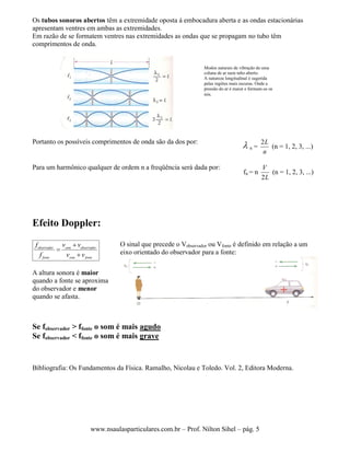 www.nsaulasparticulares.com.br – Prof. Nilton Sihel – pág. 5
Os tubos sonoros abertos têm a extremidade oposta á embocadura aberta e as ondas estacionárias
apresentam ventres em ambas as extremidades.
Em razão de se formatem ventres nas extremidades as ondas que se propagam no tubo têm
comprimentos de onda.
Portanto os possíveis comprimentos de onda são da dos por:
 n =
n
L2
(n = 1, 2, 3, ...)
Para um harmônico qualquer de ordem n a freqüência será dada por:
fn = n
L
V
2
(n = 1, 2, 3, ...)
Efeito Doppler:
observador som observador
fonte som fonte
f v v
f v v



A altura sonora é maior
quando a fonte se aproxima
do observador e menor
quando se afasta.
O sinal que precede o Vobservador ou Vfonte é definido em relação a um
eixo orientado do observador para a fonte:
Se fobservador > ffonte o som é mais agudo
Se fobservador < ffonte o som é mais grave
Bibliografia: Os Fundamentos da Física. Ramalho, Nicolau e Toledo. Vol. 2, Editora Moderna.
Modos naturais de vibração de uma
coluna de ar num tubo aberto.
A natureza longitudinal é sugerida
pelas regiões mais escuras. Onde a
pressão do ar é maior e formam-se os
nós.
 