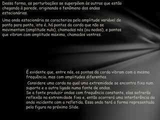 Dessa forma, as perturbações se superpõem às outras que estão
chegando à parede, originando o fenômeno das ondas
estacionárias.
Uma onda estacionária se caracteriza pela amplitude variável de
ponto para ponto, isto é, há pontos da corda que não se
movimentam (amplitude nula), chamados nós (ou nodos), e pontos
que vibram com amplitude máxima, chamados ventres.
É evidente que, entre nós, os pontos da corda vibram com a mesma
frequência, mas com amplitudes diferentes.
Considere uma corda no qual uma extremidade se encontra fixa num
suporte e a outra ligada numa fonte de ondas.
Se a fonte produzir ondas com frequência constante, elas sofrerão
reflexão na extremidade fixa e, então ocorrerá uma interferência da
onda incidente com a refletida. Essa onda terá a forma representada
pela figura no próximo Slide.
 