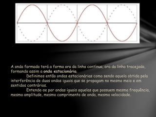 A onda formada terá a forma ora da linha contínua, ora da linha tracejada,
formando assim a onda estacionária.
Definimos então ondas estacionárias como sendo aquela obtida pela
interferência de duas ondas iguais que se propagam no mesmo meio e em
sentidos contrários.
Entende-se por ondas iguais aquelas que possuem mesma frequência,
mesma amplitude, mesmo comprimento de onda, mesma velocidade.
 
