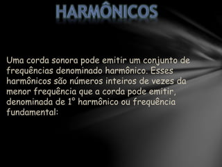 Uma corda sonora pode emitir um conjunto de
frequências denominado harmônico. Esses
harmônicos são números inteiros de vezes da
menor frequência que a corda pode emitir,
denominada de 1° harmônico ou frequência
fundamental:
 