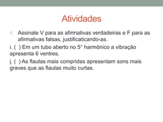 Atividades 
1.Assinale V para as afirmativas verdadeiras e F para as afirmativas falsas, justificaticando-as. 
i. ( ) Em um tubo aberto no 5° harmônico a vibração apresenta 6 ventres. 
j. ( ) As flautas mais compridas apresentam sons mais graves que as flautas muito curtas. 
 