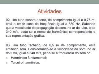 Atividades 
02. Um tubo sonoro aberto, de comprimento igual a 0,75 m, está a emitir sons de frequência igual a 680 Hz. Sabendo que a velocidade de propagação do som, no ar do tubo, é de 340 m/s, pede-se o nome do harmônico correspondente e sua representação gráfica. 
03. Um tubo fechado, de 0,5 m de comprimento, está emitindo som. Considerando-se a velocidade do som, no ar do tubo, igual a 340 m/s, pede-se a frequência do som no 
a.Harmônico fundamental; 
b.Terceiro harmônico. 
 