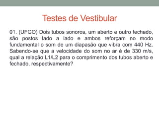 Testes de Vestibular 
01. (UFGO) Dois tubos sonoros, um aberto e outro fechado, são postos lado a lado e ambos reforçam no modo fundamental o som de um diapasão que vibra com 440 Hz. Sabendo-se que a velocidade do som no ar é de 330 m/s, qual a relação L1/L2 para o comprimento dos tubos aberto e fechado, respectivamente? 
 