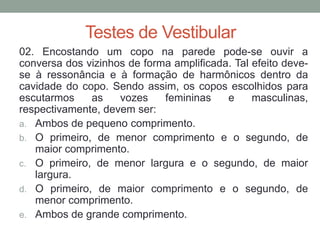 Testes de Vestibular 
02. Encostando um copo na parede pode-se ouvir a conversa dos vizinhos de forma amplificada. Tal efeito deve- se à ressonância e à formação de harmônicos dentro da cavidade do copo. Sendo assim, os copos escolhidos para escutarmos as vozes femininas e masculinas, respectivamente, devem ser: 
a.Ambos de pequeno comprimento. 
b.O primeiro, de menor comprimento e o segundo, de maior comprimento. 
c.O primeiro, de menor largura e o segundo, de maior largura. 
d.O primeiro, de maior comprimento e o segundo, de menor comprimento. 
e.Ambos de grande comprimento.  